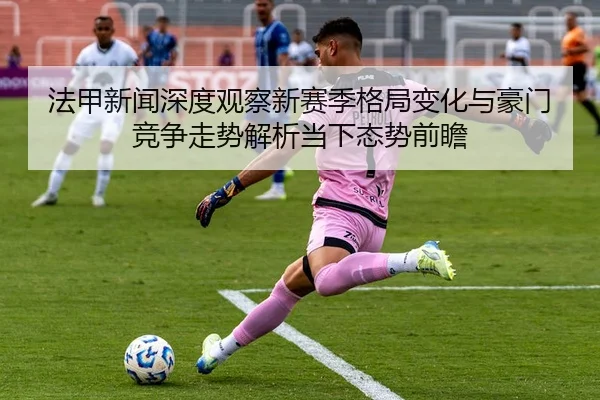 法甲新闻深度观察新赛季格局变化与豪门竞争走势解析当下态势前瞻
