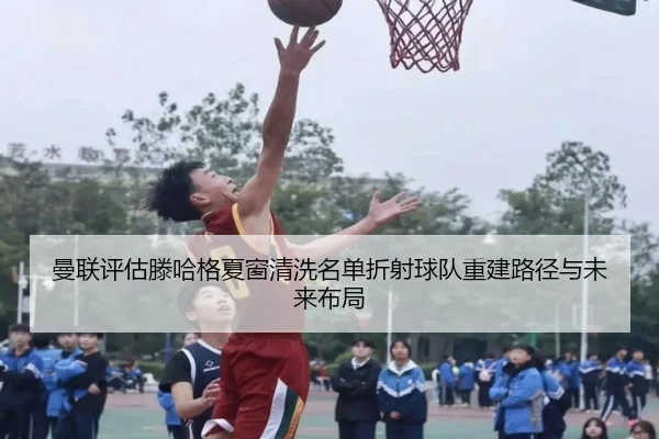 曼联评估滕哈格夏窗清洗名单折射球队重建路径与未来布局